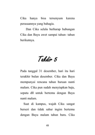 48
Cika hanya bisa tersenyum karena
perasaannya yang bahagia.
Dan Cika selalu berharap hubungan
Cika dan Bayu awet sampai tahun- tahun
berikutnya.
Takdir 5
Pada tanggal 31 desember, hari itu hari
terakhir bulan desember. Cika dan Bayu
mempunyai rencana tahun baruan nanti
malam. Cika pun sudah menyiapkan baju,
sepatu dll untuk bertemu dengan Bayu
nanti malam.
Saat di kampus, wajah Cika sangat
berseri dan tidak sabar ingim bertemu
dengan Bayu malam tahun baru. Cika
 