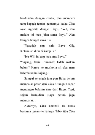 49
berdandan dengan cantik, dan memberi
tahu kepada teman- temannya kalau Cika
akan ngedate dengan Bayu. “Wil, aku
malam ini mau jalan sama Bayu.” Aku
kangen banget sama dia.
“Yasudah sms saja Bayu Cik.
Ketemuan dulu di kampus.”
“Iya Wil, ini aku mau sms Bayu.”
“Sayang, kamu dimana? Udah makan
belum? Kamu ke musholla si, aku mau
ketemu kamu sayang.”
Sampai setengah jam pun Bayu belum
membalas pesan dari Cika. Cika pun sabar
menunggu balasan sms dari Bayu. Tapi,
sejam kemudian Bayu belum juga
membalas.
Akhirnya, Cika kembali ke kelas
bersama teman- temannya. Tiba- tiba Cika
 