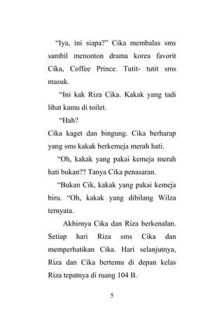 5
“Iya, ini siapa?” Cika membalas sms
sambil menonton drama korea favorit
Cika, Coffee Prince. Tutit- tutit sms
masuk.
“Ini kak Riza Cika. Kakak yang tadi
lihat kamu di toilet.
“Hah?
Cika kaget dan bingung. Cika berharap
yang sms kakak berkemeja merah hati.
“Oh, kakak yang pakai kemeja merah
hati bukan?? Tanya Cika penasaran.
“Bukan Cik, kakak yang pakai kemeja
biru. “Oh, kakak yang dibilang Wilza
ternyata.
Akhirnya Cika dan Riza berkenalan.
Setiap hari Riza sms Cika dan
memperhatikan Cika. Hari selanjutnya,
Riza dan Cika bertemu di depan kelas
Riza tepatnya di ruang 104 B.
 
