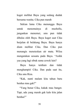 50
kaget melihat Bayu yang sedang duduk
bersama wanita. Cika pun marah
Sekian lama Cika menunggu Bayu
untuk menemuinya di musholla,
jangankan menemui, sms pun tidak
dibalas oleh Bayu. Bayu kaget saat Cika
berjalan di belakang Bayu. Bayu hanya
diam melihat Cika. Dan Cika pun
menangis meneteskan air mata. Wilza
mengatakan sesuatu pada Bayu. “Asikk
yaa yang lagi sibuk sama cewek lain?
Bayu hanya terdiam dan tidak
menghampiri Cika. Dan pada saat itu,
Cika sms Riza.
“Kak, nanti malam kita tahun baru
berdua mau gak?”
“Yang benar Cika, kakak mau banget.
Tapi, ada yang marah gak kalo kita jalan
berdua?”
 
