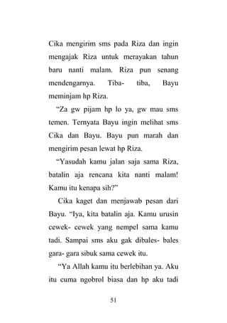 51
Cika mengirim sms pada Riza dan ingin
mengajak Riza untuk merayakan tahun
baru nanti malam. Riza pun senang
mendengarnya. Tiba- tiba, Bayu
meminjam hp Riza.
“Za gw pijam hp lo ya, gw mau sms
temen. Ternyata Bayu ingin melihat sms
Cika dan Bayu. Bayu pun marah dan
mengirim pesan lewat hp Riza.
“Yasudah kamu jalan saja sama Riza,
batalin aja rencana kita nanti malam!
Kamu itu kenapa sih?”
Cika kaget dan menjawab pesan dari
Bayu. “Iya, kita batalin aja. Kamu urusin
cewek- cewek yang nempel sama kamu
tadi. Sampai sms aku gak dibales- bales
gara- gara sibuk sama cewek itu.
“Ya Allah kamu itu berlebihan ya. Aku
itu cuma ngobrol biasa dan hp aku tadi
 