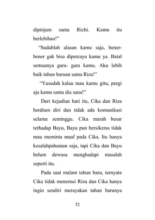 52
dipinjam sama Richi. Kamu itu
berlebihan!”
“Sudahlah alasan kamu saja, bener-
bener gak bisa dipercaya kamu ya. Batal
semuanya gara- gara kamu. Aku lebih
baik tahun baruan sama Riza!”
“Yasudah kalau mau kamu gitu, pergi
aja kamu sama dia sana!”
Dari kejadian hari itu, Cika dan Riza
berdiam diri dan tidak ada komunikasi
selama seminggu. Cika marah besar
terhadap Bayu, Bayu pun bersikeras tidak
mau meminta maaf pada Cika. Itu hanya
kesalahpahaman saja, tapi Cika dan Bayu
belum dewasa menghadapi masalah
seperti itu.
Pada saat malam tahun baru, ternyata
Cika tidak menemui Riza dan Cika hanya
ingin sendiri merayakan tahun barunya
 