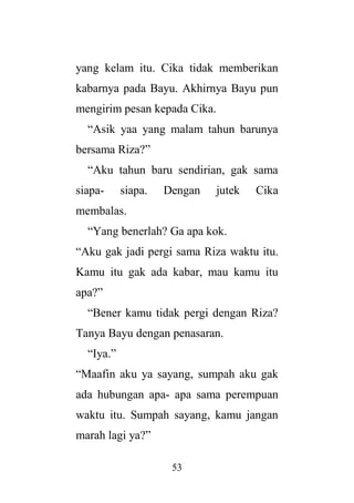 53
yang kelam itu. Cika tidak memberikan
kabarnya pada Bayu. Akhirnya Bayu pun
mengirim pesan kepada Cika.
“Asik yaa yang malam tahun barunya
bersama Riza?”
“Aku tahun baru sendirian, gak sama
siapa- siapa. Dengan jutek Cika
membalas.
“Yang benerlah? Ga apa kok.
“Aku gak jadi pergi sama Riza waktu itu.
Kamu itu gak ada kabar, mau kamu itu
apa?”
“Bener kamu tidak pergi dengan Riza?
Tanya Bayu dengan penasaran.
“Iya.”
“Maafin aku ya sayang, sumpah aku gak
ada hubungan apa- apa sama perempuan
waktu itu. Sumpah sayang, kamu jangan
marah lagi ya?”
 