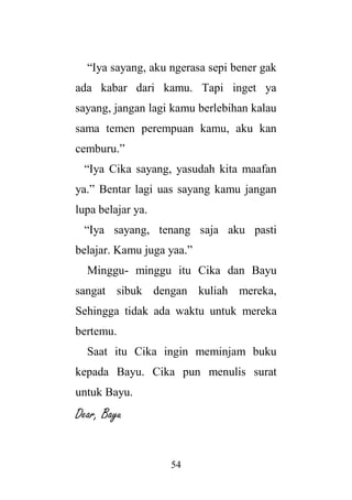 54
“Iya sayang, aku ngerasa sepi bener gak
ada kabar dari kamu. Tapi inget ya
sayang, jangan lagi kamu berlebihan kalau
sama temen perempuan kamu, aku kan
cemburu.”
“Iya Cika sayang, yasudah kita maafan
ya.” Bentar lagi uas sayang kamu jangan
lupa belajar ya.
“Iya sayang, tenang saja aku pasti
belajar. Kamu juga yaa.”
Minggu- minggu itu Cika dan Bayu
sangat sibuk dengan kuliah mereka,
Sehingga tidak ada waktu untuk mereka
bertemu.
Saat itu Cika ingin meminjam buku
kepada Bayu. Cika pun menulis surat
untuk Bayu.
Dear, Bayu
 