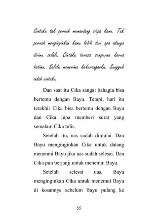 55
Cintaku tak pernah memandang siapa kamu. Tak
pernah menginginkan kamu lebih dari apa adanya
dirimu selalu. Cintaku terasa sempurna karna
hatimu. Selalu menerima kekuranganku. Sungguh
indah cintaku.
Dan saat itu Cika sangat bahagia bisa
bertemu dengan Bayu. Tetapi, hari itu
terakhir Cika bisa bertemu dengan Bayu
dan Cika lupa memberi surat yang
semalam Cika tulis.
Setelah itu, uas sudah dimulai. Dan
Bayu menginginkan Cika untuk datang
menemui Bayu jika uas sudah selesai. Dan
Cika pun berjanji untuk menemui Bayu.
Setelah selesai uas, Bayu
menginginkan Cika untuk menemui Bayu
di kosannya sebelum Bayu pulang ke
 