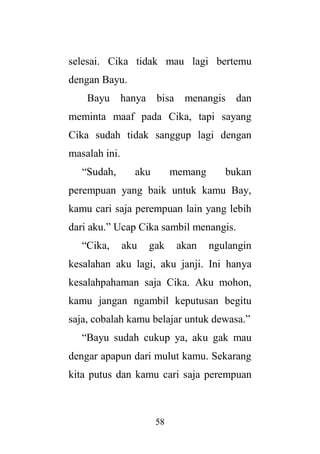 58
selesai. Cika tidak mau lagi bertemu
dengan Bayu.
Bayu hanya bisa menangis dan
meminta maaf pada Cika, tapi sayang
Cika sudah tidak sanggup lagi dengan
masalah ini.
“Sudah, aku memang bukan
perempuan yang baik untuk kamu Bay,
kamu cari saja perempuan lain yang lebih
dari aku.” Ucap Cika sambil menangis.
“Cika, aku gak akan ngulangin
kesalahan aku lagi, aku janji. Ini hanya
kesalahpahaman saja Cika. Aku mohon,
kamu jangan ngambil keputusan begitu
saja, cobalah kamu belajar untuk dewasa.”
“Bayu sudah cukup ya, aku gak mau
dengar apapun dari mulut kamu. Sekarang
kita putus dan kamu cari saja perempuan
 