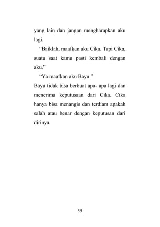 59
yang lain dan jangan mengharapkan aku
lagi.
“Baiklah, maafkan aku Cika. Tapi Cika,
suatu saat kamu pasti kembali dengan
aku.”
“Ya maafkan aku Bayu.”
Bayu tidak bisa berbuat apa- apa lagi dan
menerima keputusaan dari Cika. Cika
hanya bisa menangis dan terdiam apakah
salah atau benar dengan keputusan dari
dirinya.
 