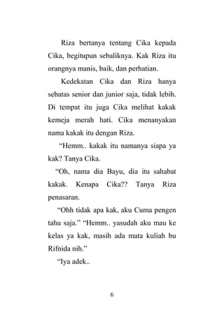 6
Riza bertanya tentang Cika kepada
Cika, begitupun sebaliknya. Kak Riza itu
orangnya manis, baik, dan perhatian.
Kedekatan Cika dan Riza hanya
sebatas senior dan junior saja, tidak lebih.
Di tempat itu juga Cika melihat kakak
kemeja merah hati. Cika menanyakan
nama kakak itu dengan Riza.
“Hemm.. kakak itu namanya siapa ya
kak? Tanya Cika.
“Oh, nama dia Bayu, dia itu sahabat
kakak. Kenapa Cika?? Tanya Riza
penasaran.
“Ohh tidak apa kak, aku Cuma pengen
tahu saja.” “Hemm.. yasudah aku mau ke
kelas ya kak, masih ada mata kuliah bu
Rifnida nih.”
“Iya adek..
 
