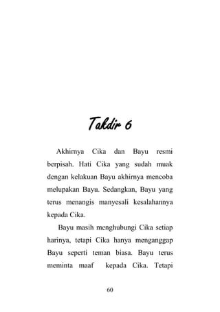 60
Takdir 6
Akhirnya Cika dan Bayu resmi
berpisah. Hati Cika yang sudah muak
dengan kelakuan Bayu akhirnya mencoba
melupakan Bayu. Sedangkan, Bayu yang
terus menangis manyesali kesalahannya
kepada Cika.
Bayu masih menghubungi Cika setiap
harinya, tetapi Cika hanya menganggap
Bayu seperti teman biasa. Bayu terus
meminta maaf kepada Cika. Tetapi
 