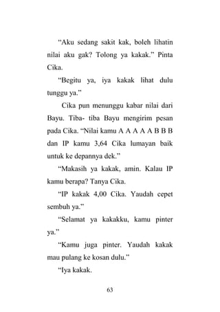 63
“Aku sedang sakit kak, boleh lihatin
nilai aku gak? Tolong ya kakak.” Pinta
Cika.
“Begitu ya, iya kakak lihat dulu
tunggu ya.”
Cika pun menunggu kabar nilai dari
Bayu. Tiba- tiba Bayu mengirim pesan
pada Cika. “Nilai kamu A A A A A B B B
dan IP kamu 3,64 Cika lumayan baik
untuk ke depannya dek.”
“Makasih ya kakak, amin. Kalau IP
kamu berapa? Tanya Cika.
“IP kakak 4,00 Cika. Yaudah cepet
sembuh ya.”
“Selamat ya kakakku, kamu pinter
ya.”
“Kamu juga pinter. Yaudah kakak
mau pulang ke kosan dulu.”
“Iya kakak.
 