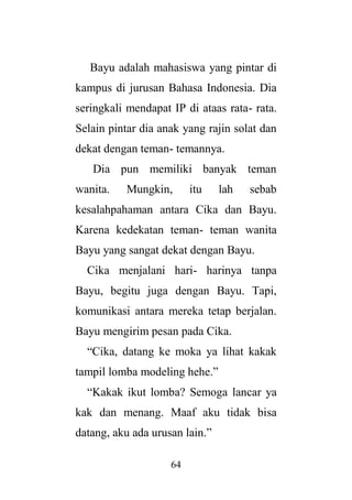 64
Bayu adalah mahasiswa yang pintar di
kampus di jurusan Bahasa Indonesia. Dia
seringkali mendapat IP di ataas rata- rata.
Selain pintar dia anak yang rajin solat dan
dekat dengan teman- temannya.
Dia pun memiliki banyak teman
wanita. Mungkin, itu lah sebab
kesalahpahaman antara Cika dan Bayu.
Karena kedekatan teman- teman wanita
Bayu yang sangat dekat dengan Bayu.
Cika menjalani hari- harinya tanpa
Bayu, begitu juga dengan Bayu. Tapi,
komunikasi antara mereka tetap berjalan.
Bayu mengirim pesan pada Cika.
“Cika, datang ke moka ya lihat kakak
tampil lomba modeling hehe.”
“Kakak ikut lomba? Semoga lancar ya
kak dan menang. Maaf aku tidak bisa
datang, aku ada urusan lain.”
 