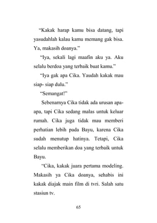 65
“Kakak harap kamu bisa datang, tapi
yasudahlah kalau kamu memang gak bisa.
Ya, makasih doanya.”
“Iya, sekali lagi maafin aku ya. Aku
selalu berdoa yang terbaik buat kamu.”
“Iya gak apa Cika. Yaudah kakak mau
siap- siap dulu.”
“Semangat!”
Sebenarnya Cika tidak ada urusan apa-
apa, tapi Cika sedang malas untuk keluar
rumah. Cika juga tidak mau memberi
perhatian lebih pada Bayu, karena Cika
sudah menutup hatinya. Tetapi, Cika
selalu memberikan doa yang terbaik untuk
Bayu.
“Cika, kakak juara pertama modeling.
Makasih ya Cika doanya, sehabis ini
kakak diajak main film di tvri. Salah satu
stasiun tv.
 