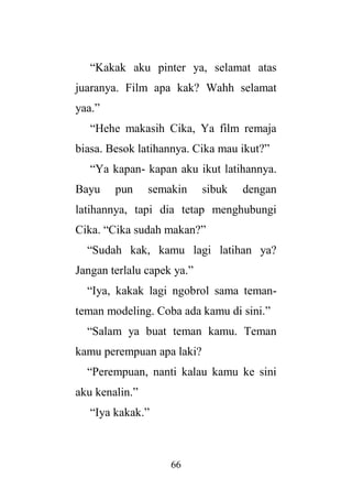 66
“Kakak aku pinter ya, selamat atas
juaranya. Film apa kak? Wahh selamat
yaa.”
“Hehe makasih Cika, Ya film remaja
biasa. Besok latihannya. Cika mau ikut?”
“Ya kapan- kapan aku ikut latihannya.
Bayu pun semakin sibuk dengan
latihannya, tapi dia tetap menghubungi
Cika. “Cika sudah makan?”
“Sudah kak, kamu lagi latihan ya?
Jangan terlalu capek ya.”
“Iya, kakak lagi ngobrol sama teman-
teman modeling. Coba ada kamu di sini.”
“Salam ya buat teman kamu. Teman
kamu perempuan apa laki?
“Perempuan, nanti kalau kamu ke sini
aku kenalin.”
“Iya kakak.”
 
