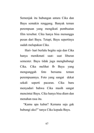 67
Semenjak itu hubungan antara Cika dan
Bayu semakin renggang. Banyak teman
perempuan yang mengikuti pembuatan
film tersebut. Cika hanya bisa menunggu
pesan dari Bayu. Tetapi, Bayu sepertinya
sudah melupakan Cika.
Hari- hari berlalu begitu saja dan Cika
hanya menikmati saat- saat liburan
semester. Bayu tidak juga menghubungi
Cika. Cika melihat fb Bayu yang
mengunggah foto bersama teman
perempuannya. Foto yang sangat dekat
sekali seperti pacaran. Cika baru
menyadari bahwa Cika masih sangat
mencintai Bayu. Cika hanya bisa diam dan
menahan rasa itu.
“Kamu apa kabar? Kemana saja gak
hubungi aku?” tanya Cika kepada Bayu.
 