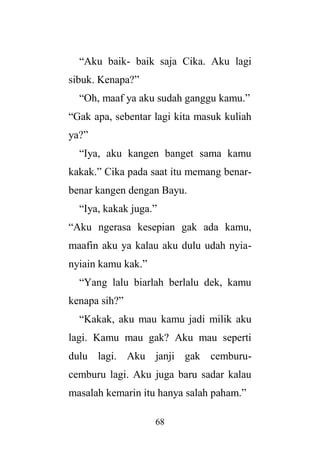 68
“Aku baik- baik saja Cika. Aku lagi
sibuk. Kenapa?”
“Oh, maaf ya aku sudah ganggu kamu.”
“Gak apa, sebentar lagi kita masuk kuliah
ya?”
“Iya, aku kangen banget sama kamu
kakak.” Cika pada saat itu memang benar-
benar kangen dengan Bayu.
“Iya, kakak juga.”
“Aku ngerasa kesepian gak ada kamu,
maafin aku ya kalau aku dulu udah nyia-
nyiain kamu kak.”
“Yang lalu biarlah berlalu dek, kamu
kenapa sih?”
“Kakak, aku mau kamu jadi milik aku
lagi. Kamu mau gak? Aku mau seperti
dulu lagi. Aku janji gak cemburu-
cemburu lagi. Aku juga baru sadar kalau
masalah kemarin itu hanya salah paham.”
 