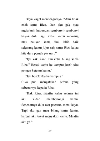 69
Bayu kaget mendengarnya. “Aku tidak
enak sama Riza. Dan aku gak mau
ngejalanin hubungan sembunyi- sembunyi
kayak dulu lagi. Kalau kamu memang
mau balikan sama aku, lebih baik
sekarang kamu jujur saja sama Riza kalau
kita dulu pernah pacaran.”
“Iya kak, nanti aku coba bilang sama
Riza.” Besok kamu ke kampus kan? Aku
pengen ketemu kamu.”
“Iya besok aku ke kampus.”
Cika pun mengatakan semua yang
sebenarnya kepada Riza.
“Kak Riza, maafin kalau selama ini
aku sudah membohongi kamu.
Sebenarnya dulu aku pacaran sama Bayu.
Tapi aku gak mau bilang sama kamu,
karena aku takut menyakiti kamu. Maafin
aku ya.”
 