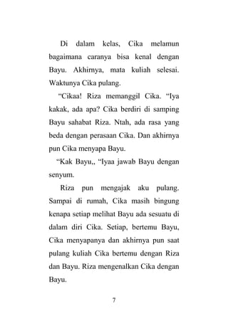 7
Di dalam kelas, Cika melamun
bagaimana caranya bisa kenal dengan
Bayu. Akhirnya, mata kuliah selesai.
Waktunya Cika pulang.
“Cikaa! Riza memanggil Cika. “Iya
kakak, ada apa? Cika berdiri di samping
Bayu sahabat Riza. Ntah, ada rasa yang
beda dengan perasaan Cika. Dan akhirnya
pun Cika menyapa Bayu.
“Kak Bayu,, “Iyaa jawab Bayu dengan
senyum.
Riza pun mengajak aku pulang.
Sampai di rumah, Cika masih bingung
kenapa setiap melihat Bayu ada sesuatu di
dalam diri Cika. Setiap, bertemu Bayu,
Cika menyapanya dan akhirnya pun saat
pulang kuliah Cika bertemu dengan Riza
dan Bayu. Riza mengenalkan Cika dengan
Bayu.
 