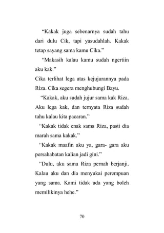 70
“Kakak juga sebenarnya sudah tahu
dari dulu Cik, tapi yasudahlah. Kakak
tetap sayang sama kamu Cika.”
“Makasih kalau kamu sudah ngertiin
aku kak.”
Cika terlihat lega atas kejujurannya pada
Riza. Cika segera menghubungi Bayu.
“Kakak, aku sudah jujur sama kak Riza.
Aku lega kak, dan ternyata Riza sudah
tahu kalau kita pacaran.”
“Kakak tidak enak sama Riza, pasti dia
marah sama kakak.”
“Kakak maafin aku ya, gara- gara aku
persahabatan kalian jadi gini.”
“Dulu, aku sama Riza pernah berjanji.
Kalau aku dan dia menyukai perempuan
yang sama. Kami tidak ada yang boleh
memilikinya hehe.”
 