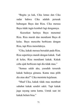 71
“Begitu ya kak, Cika lemas dan Cika
sadar bahwa Cika adalah perusak
hubungan Bayu dan Riza. Cika merasa
Bayu tidak ingin kembali lagi dengannya.
Keesokan harinya Bayu menemui
Riza. Riza marah dan mendiami Bayu di
kelas. Bayu mencoba berbicara dengan
Riza, tapi Riza menolaknya.
“Cika, kakak merasa bersalah pada Riza.
Riza sepertinya marah dengan kakak. Tadi
di kelas, Riza mendiami kakak. Kakak
coba ajak berbicara tapi dia tidak mau.”
“Semua salah aku, yasudah terserah
kakak baiknya gimana. Kamu mau pilih
dia atau aku?” Cika meminta kejelasan.
“Maaf Cika, kakak tidak mau membuat
sahabat kakak sendiri sakit. Tapi kakak
juga sayang sama kamu. Untuk saat ini
kakak belum bisa.”
 