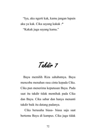 72
“Iya, aku ngerti kak, kamu jangan lupain
aku ya kak. Cika sayang kakak :*
“Kakak juga sayang kamu.”
Takdir 7
Bayu memilih Riza sahabatnya. Bayu
mencoba menahan rasa cinta kepada Cika.
Cika pun menerima keputusan Bayu. Pada
saat itu takdir tidak memihak pada Cika
dan Bayu. Cika sabar dan hanya menanti
takdir baik itu datang padanya.
Cika berusaha biasa- biasa saja saat
bertemu Bayu di kampus. Cika juga tidak
 