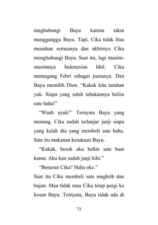 73
mnghubungi Bayu karena takut
mengganggu Bayu. Tapi, Cika tidak bisa
menahan semuanya dan akhirnya Cika
menghubungi Bayu. Saat itu, lagi musim-
musimnya Indonesian Idol. Cika
memegang Febri sebagai juaranya. Dan
Bayu memilih Dion. “Kakak kita taruhan
yuk. Siapa yang salah tebakannya beliin
sate haha!”
“Waah ayuk!” Ternyata Bayu yang
menang. Cika sudah terlanjur janji siapa
yang kalah dia yang membeli sate haha.
Sate itu makanan kesukaan Bayu.
“Kakak, besok aku beliin sate buat
kamu. Aku kan sudah janji hihi.”
“Beneran Cika? Haha oke.”
Saat itu Cika membeli sate maghrib dan
hujan. Mau tidak mau Cika tetap pergi ke
kosan Bayu. Ternyata, Bayu tidak ada di
 