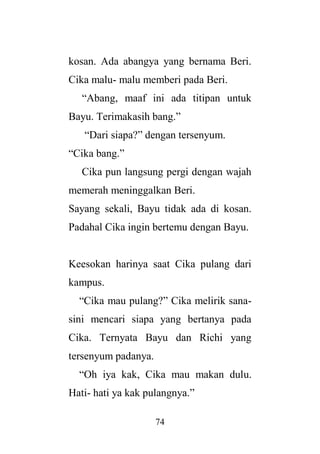 74
kosan. Ada abangya yang bernama Beri.
Cika malu- malu memberi pada Beri.
“Abang, maaf ini ada titipan untuk
Bayu. Terimakasih bang.”
“Dari siapa?” dengan tersenyum.
“Cika bang.”
Cika pun langsung pergi dengan wajah
memerah meninggalkan Beri.
Sayang sekali, Bayu tidak ada di kosan.
Padahal Cika ingin bertemu dengan Bayu.
Keesokan harinya saat Cika pulang dari
kampus.
“Cika mau pulang?” Cika melirik sana-
sini mencari siapa yang bertanya pada
Cika. Ternyata Bayu dan Richi yang
tersenyum padanya.
“Oh iya kak, Cika mau makan dulu.
Hati- hati ya kak pulangnya.”
 