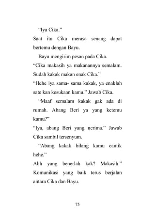 75
“Iya Cika.”
Saat itu Cika merasa senang dapat
bertemu dengan Bayu.
Bayu mengirim pesan pada Cika.
“Cika makasih ya makanannya semalam.
Sudah kakak makan enak Cika.”
“Hehe iya sama- sama kakak, ya enaklah
sate kan kesukaan kamu.” Jawab Cika.
“Maaf semalam kakak gak ada di
rumah. Abang Beri ya yang ketemu
kamu?”
“Iya, abang Beri yang nerima.” Jawab
Cika sambil tersenyum.
“Abang kakak bilang kamu cantik
hehe.”
Ahh yang benerlah kak? Makasih.”
Komunikasi yang baik terus berjalan
antara Cika dan Bayu.
 