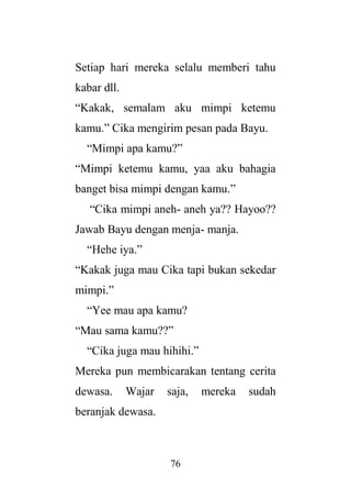 76
Setiap hari mereka selalu memberi tahu
kabar dll.
“Kakak, semalam aku mimpi ketemu
kamu.” Cika mengirim pesan pada Bayu.
“Mimpi apa kamu?”
“Mimpi ketemu kamu, yaa aku bahagia
banget bisa mimpi dengan kamu.”
“Cika mimpi aneh- aneh ya?? Hayoo??
Jawab Bayu dengan menja- manja.
“Hehe iya.”
“Kakak juga mau Cika tapi bukan sekedar
mimpi.”
“Yee mau apa kamu?
“Mau sama kamu??”
“Cika juga mau hihihi.”
Mereka pun membicarakan tentang cerita
dewasa. Wajar saja, mereka sudah
beranjak dewasa.
 