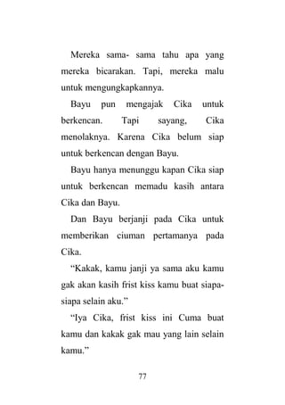 77
Mereka sama- sama tahu apa yang
mereka bicarakan. Tapi, mereka malu
untuk mengungkapkannya.
Bayu pun mengajak Cika untuk
berkencan. Tapi sayang, Cika
menolaknya. Karena Cika belum siap
untuk berkencan dengan Bayu.
Bayu hanya menunggu kapan Cika siap
untuk berkencan memadu kasih antara
Cika dan Bayu.
Dan Bayu berjanji pada Cika untuk
memberikan ciuman pertamanya pada
Cika.
“Kakak, kamu janji ya sama aku kamu
gak akan kasih frist kiss kamu buat siapa-
siapa selain aku.”
“Iya Cika, frist kiss ini Cuma buat
kamu dan kakak gak mau yang lain selain
kamu.”
 