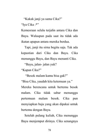 78
“Kakak janji ya sama Cika?”
“Iya Cika :*”
Kemesraan selalu terjalin antara Cika dan
Bayu. Walaupun pada saat itu tidak ada
ikatan apapun antara mereka berdua.
Tapi, janji itu sirna begitu saja. Tak ada
kepastian dari Cika dan Bayu. Cika
menunggu Bayu, dan Bayu menanti Cika.
“Bayu, jalan- jalan yuk?
“Kapan Cika?”
“Besok malam kamu bisa gak?”
“Bisa Cika, yaudah kita ketemuan ya.”
Mereka berencana untuk bertemu besok
malam. Cika tidak sabar menunggu
pertemuan malam besok. Cika pun
menyiapkan baju yang akan dipakai untuk
bertemu dengan Bayu.
Setelah pulang kuliah, Cika menunggu
Bayu menjemput dirinya. Cika senangnya
 