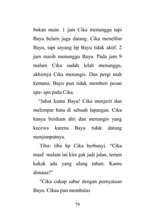 79
bukan main. 1 jam Cika menunggu tapi
Bayu belum juga datang. Cika menelfon
Bayu, tapi sayang hp Bayu tidak aktif. 2
jam masih menunggu Bayu. Pada jam 9
malam Cika sudah lelah menunggu,
akhirnya Cika menangis. Dan pergi ntah
kemana. Bayu pun tidak memberi pesan
apa- apa pada Cika.
“Jahat kamu Bayu! Cika menjerit dan
melempar batu di sebuah lapangan. Cika
hanya berdiam diri dan menangis yang
kecewa karena Bayu tidak datang
menjemputnya.
Tiba- tiba hp Cika berbunyi. “Cika
maaf malam ini kita gak jadi jalan, temen
kakak ada yang ulang tahun. Kamu
dimana?”
“Cika cukup sabar dengan pernyataan
Bayu. Cikaa pun membalas
 