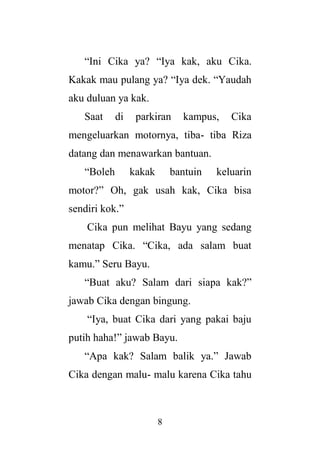 8
“Ini Cika ya? “Iya kak, aku Cika.
Kakak mau pulang ya? “Iya dek. “Yaudah
aku duluan ya kak.
Saat di parkiran kampus, Cika
mengeluarkan motornya, tiba- tiba Riza
datang dan menawarkan bantuan.
“Boleh kakak bantuin keluarin
motor?” Oh, gak usah kak, Cika bisa
sendiri kok.”
Cika pun melihat Bayu yang sedang
menatap Cika. “Cika, ada salam buat
kamu.” Seru Bayu.
“Buat aku? Salam dari siapa kak?”
jawab Cika dengan bingung.
“Iya, buat Cika dari yang pakai baju
putih haha!” jawab Bayu.
“Apa kak? Salam balik ya.” Jawab
Cika dengan malu- malu karena Cika tahu
 