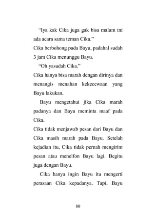 80
“Iya kak Cika juga gak bisa malam ini
ada acara sama teman Cika.”
Cika berbohong pada Bayu, padahal sudah
3 jam Cika menunggu Bayu.
“Oh yasudah Cika.”
Cika hanya bisa marah dengan dirinya dan
menangis menahan kekecewaan yang
Bayu lakukan.
Bayu mengetahui jika Cika marah
padanya dan Bayu meminta maaf pada
Cika.
Cika tidak menjawab pesan dari Bayu dan
Cika masih marah pada Bayu. Setelah
kejadian itu, Cika tidak pernah mengirim
pesan atau menelfon Bayu lagi. Begitu
juga dengan Bayu.
Cika hanya ingin Bayu itu mengerti
perasaan Cika kepadanya. Tapi, Bayu
 
