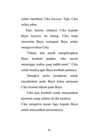 81
selalu membuat Cika kecewa. Tapi, Cika
selalu sabar.
Tapi, karena cintanya Cika kepada
Bayu kecewa itu hilang. Cika tetap
mencintai Bayu walaupun Bayu selalu
mengecewakan Cika.
“Tuhan, aku masih mengharapkan
Bayu kembali padaku. Aku masih
menunggu waktu yang indah nanti.” Cika
selalu berdoa agar Bayu kembali padanya.
Mungkin perlu kesabaran untuk
meyakinkan pada Bayu kalau perasaan
Cika teramat dalam pada Bayu.
Cika pun kembali untuk menyatakan
perasaan yang selama ini dia rasakan.
Cika mengirim pesan lagu kepada Bayu
untuk menyatakan perasaannya.
 
