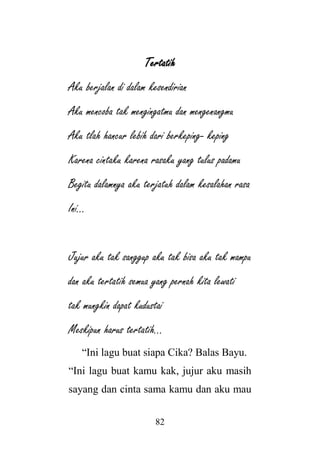 82
Tertatih
Aku berjalan di dalam kesendirian
Aku mencoba tak mengingatmu dan mengenangmu
Aku tlah hancur lebih dari berkeping- keping
Karena cintaku karena rasaku yang tulus padamu
Begitu dalamnya aku terjatuh dalam kesalahan rasa
Ini…
Jujur aku tak sanggup aku tak bisa aku tak mampu
dan aku tertatih semua yang pernah kita lewati
tak mungkin dapat kudustai
Meskipun harus tertatih…
“Ini lagu buat siapa Cika? Balas Bayu.
“Ini lagu buat kamu kak, jujur aku masih
sayang dan cinta sama kamu dan aku mau
 