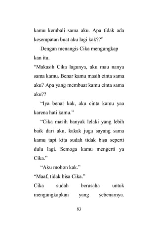 83
kamu kembali sama aku. Apa tidak ada
kesempatan buat aku lagi kak??”
Dengan menangis Cika mengungkap
kan itu.
“Makasih Cika lagunya, aku mau nanya
sama kamu. Benar kamu masih cinta sama
aku? Apa yang membuat kamu cinta sama
aku??
“Iya benar kak, aku cinta kamu yaa
karena hati kamu.”
“Cika masih banyak lelaki yang lebih
baik dari aku, kakak juga sayang sama
kamu tapi kita sudah tidak bisa seperti
dulu lagi. Semoga kamu mengerti ya
Cika.”
“Aku mohon kak.”
“Maaf, tidak bisa Cika.”
Cika sudah berusaha untuk
mengungkapkan yang sebenarnya.
 