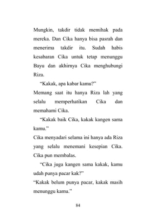 84
Mungkin, takdir tidak memihak pada
mereka. Dan Cika hanya bisa pasrah dan
menerima takdir itu. Sudah habis
kesabaran Cika untuk tetap menunggu
Bayu dan akhirnya Cika menghubungi
Riza.
“Kakak, apa kabar kamu?”
Memang saat itu hanya Riza lah yang
selalu memperhatikan Cika dan
memahami Cika.
“Kakak baik Cika, kakak kangen sama
kamu.”
Cika menyadari selama ini hanya ada Riza
yang selalu menemani kesepian Cika.
Cika pun membalas.
“Cika juga kangen sama kakak, kamu
udah punya pacar kak?”
“Kakak belum punya pacar, kakak masih
menunggu kamu.”
 
