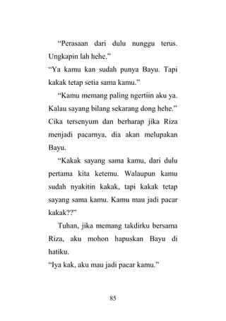 85
“Perasaan dari dulu nunggu terus.
Ungkapin lah hehe.”
“Ya kamu kan sudah punya Bayu. Tapi
kakak tetap setia sama kamu.”
“Kamu memang paling ngertiin aku ya.
Kalau sayang bilang sekarang dong hehe.”
Cika tersenyum dan berharap jika Riza
menjadi pacarnya, dia akan melupakan
Bayu.
“Kakak sayang sama kamu, dari dulu
pertama kita ketemu. Walaupun kamu
sudah nyakitin kakak, tapi kakak tetap
sayang sama kamu. Kamu mau jadi pacar
kakak??”
Tuhan, jika memang takdirku bersama
Riza, aku mohon hapuskan Bayu di
hatiku.
“Iya kak, aku mau jadi pacar kamu.”
 