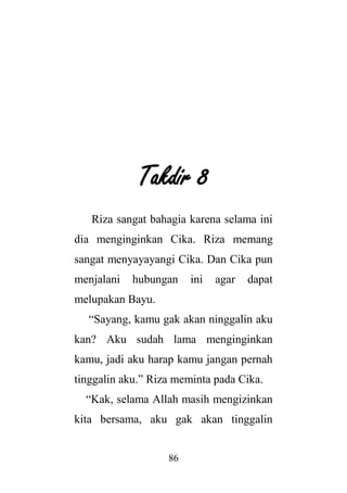 86
Takdir 8
Riza sangat bahagia karena selama ini
dia menginginkan Cika. Riza memang
sangat menyayayangi Cika. Dan Cika pun
menjalani hubungan ini agar dapat
melupakan Bayu.
“Sayang, kamu gak akan ninggalin aku
kan? Aku sudah lama menginginkan
kamu, jadi aku harap kamu jangan pernah
tinggalin aku.” Riza meminta pada Cika.
“Kak, selama Allah masih mengizinkan
kita bersama, aku gak akan tinggalin
 