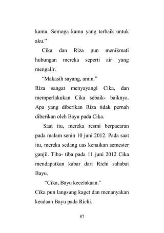 87
kamu. Semoga kamu yang terbaik untuk
aku.”
Cika dan Riza pun menikmati
hubungan mereka seperti air yang
mengalir.
“Makasih sayang, amin.”
Riza sangat menyayangi Cika, dan
memperlakukan Cika sebaik- baiknya.
Apa yang diberikan Riza tidak pernah
diberikan oleh Bayu pada Cika.
Saat itu, mereka resmi berpacaran
pada malam senin 10 juni 2012. Pada saat
itu, mereka sedang uas kenaikan semester
ganjil. Tiba- tiba pada 11 juni 2012 Cika
mendapatkan kabar dari Richi sahabat
Bayu.
“Cika, Bayu kecelakaan.”
Cika pun langsung kaget dan menanyakan
keadaan Bayu pada Richi.
 