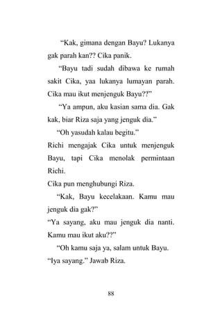 88
“Kak, gimana dengan Bayu? Lukanya
gak parah kan?? Cika panik.
“Bayu tadi sudah dibawa ke rumah
sakit Cika, yaa lukanya lumayan parah.
Cika mau ikut menjenguk Bayu??”
“Ya ampun, aku kasian sama dia. Gak
kak, biar Riza saja yang jenguk dia.”
“Oh yasudah kalau begitu.”
Richi mengajak Cika untuk menjenguk
Bayu, tapi Cika menolak permintaan
Richi.
Cika pun menghubungi Riza.
“Kak, Bayu kecelakaan. Kamu mau
jenguk dia gak?”
“Ya sayang, aku mau jenguk dia nanti.
Kamu mau ikut aku??”
“Oh kamu saja ya, salam untuk Bayu.
“Iya sayang.” Jawab Riza.
 