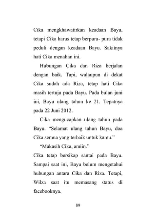 89
Cika mengkhawatirkan keadaan Bayu,
tetapi Cika harus tetap berpura- pura tidak
peduli dengan keadaan Bayu. Sakitnya
hati Cika menahan ini.
Hubungan Cika dan Riza berjalan
dengan baik. Tapi, walaupun di dekat
Cika sudah ada Riza, tetap hati Cika
masih tertuju pada Bayu. Pada bulan juni
ini, Bayu ulang tahun ke 21. Tepatnya
pada 22 Juni 2012.
Cika mengucapkan ulang tahun pada
Bayu. “Selamat ulang tahun Bayu, doa
Cika semua yang terbaik untuk kamu.”
“Makasih Cika, amiin.”
Cika tetap bersikap santai pada Bayu.
Sampai saat ini, Bayu belum mengetahui
hubungan antara Cika dan Riza. Tetapi,
Wilza saat itu memasang status di
facebooknya.
 