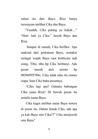 9
salam itu dari Bayu. Riza hanya
tersenyum melihat Cika dan Bayu.
“Yaudah, Cika pulang ya kakak…”
“Hati- hati ya Cika.” Jawab Bayu dan
Riza.
Sampai di rumah, Cika berfikir. Apa
maksud dari perkataan Bayu, semakin
teringat wajah Bayu saat berbicara tadi
siang. Tiba- tiba hp Cika berbunyi. Ada
pesan masuk dari nomer hp
08566995788x. Cika tidak tahu itu nomer
siapa. Saat Cika buka pesannya.
“Cika lagi apa? Gimana hubungan
Cika sama Riza? Di bawah pesan itu
tertulis nama Bayu.
Cika kaget melihat nama Bayu tertera
di pesan itu. Dalam benak Cika, ada apa
ya kak Bayu sms Cika??” Cika menjawab
sms Bayu”
 
