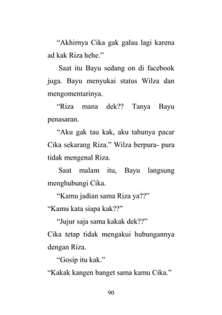 90
“Akhirnya Cika gak galau lagi karena
ad kak Riza hehe.”
Saat itu Bayu sedang on di facebook
juga. Bayu menyukai status Wilza dan
mengomentarinya.
“Riza mana dek?? Tanya Bayu
penasaran.
“Aku gak tau kak, aku tahunya pacar
Cika sekarang Riza.” Wilza berpura- pura
tidak mengenal Riza.
Saat malam itu, Bayu langsung
menghubungi Cika.
“Kamu jadian sama Riza ya??”
“Kamu kata siapa kak??”
“Jujur saja sama kakak dek??”
Cika tetap tidak mengakui hubungannya
dengan Riza.
“Gosip itu kak.”
“Kakak kangen banget sama kamu Cika.”
 