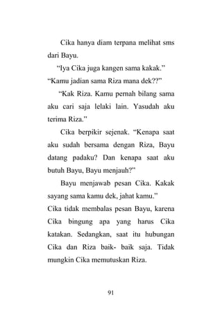 91
Cika hanya diam terpana melihat sms
dari Bayu.
“Iya Cika juga kangen sama kakak.”
“Kamu jadian sama Riza mana dek??”
“Kak Riza. Kamu pernah bilang sama
aku cari saja lelaki lain. Yasudah aku
terima Riza.”
Cika berpikir sejenak. “Kenapa saat
aku sudah bersama dengan Riza, Bayu
datang padaku? Dan kenapa saat aku
butuh Bayu, Bayu menjauh?”
Bayu menjawab pesan Cika. Kakak
sayang sama kamu dek, jahat kamu.”
Cika tidak membalas pesan Bayu, karena
Cika bingung apa yang harus Cika
katakan. Sedangkan, saat itu hubungan
Cika dan Riza baik- baik saja. Tidak
mungkin Cika memutuskan Riza.
 