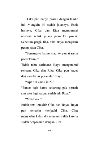 92
Cika pun hanya pasrah dengan takdir
ini. Mungkin ini sudah jalannya. Esok
harinya, Cika dan Riza mempunyai
rencana untuk jalan- jalan ke pantai.
Sebelum pergi, tiba- tiba Bayu mengirim
pesan pada Cika.
“Senangnya kamu mau ke pantai sama
pacar kamu.”
Tidak tahu darimana Bayu mengetahui
rencana Cika dan Riza. Cika pun kaget
dan membalas pesan dari Bayu.
“Apa sih kamu ini??”
“Pantas saja kamu sekarang gak pernah
sms aku lagi karena sudah ada Riza.”
“Maaf kak.”
Itulah sms terakhir Cika dan Bayu. Bayu
pun semakin menjauhi Cika. Cika
menyadari kalau dia memang salah karena
sudah berpacaran dengan Riza.
 