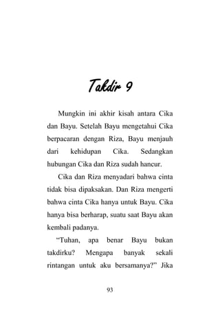 93
Takdir 9
Mungkin ini akhir kisah antara Cika
dan Bayu. Setelah Bayu mengetahui Cika
berpacaran dengan Riza, Bayu menjauh
dari kehidupan Cika. Sedangkan
hubungan Cika dan Riza sudah hancur.
Cika dan Riza menyadari bahwa cinta
tidak bisa dipaksakan. Dan Riza mengerti
bahwa cinta Cika hanya untuk Bayu. Cika
hanya bisa berharap, suatu saat Bayu akan
kembali padanya.
“Tuhan, apa benar Bayu bukan
takdirku? Mengapa banyak sekali
rintangan untuk aku bersamanya?” Jika
 