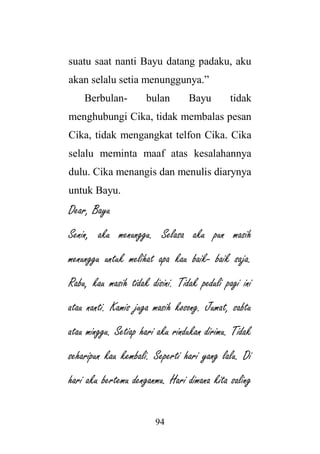94
suatu saat nanti Bayu datang padaku, aku
akan selalu setia menunggunya.”
Berbulan- bulan Bayu tidak
menghubungi Cika, tidak membalas pesan
Cika, tidak mengangkat telfon Cika. Cika
selalu meminta maaf atas kesalahannya
dulu. Cika menangis dan menulis diarynya
untuk Bayu.
Dear, Bayu
Senin, aku menunggu. Selasa aku pun masih
menunggu untuk melihat apa kau baik- baik saja.
Rabu, kau masih tidak disini. Tidak peduli pagi ini
atau nanti. Kamis juga masih kosong. Jumat, sabtu
atau minggu. Setiap hari aku rindukan dirimu. Tidak
seharipun kau kembali. Seperti hari yang lalu. Di
hari aku bertemu denganmu. Hari dimana kita saling
 