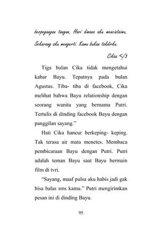 95
berpegangan tangan. Hari dimana aku mencintaimu.
Sekarang aku mengerti. Kamu bukan takdirku.
Cikaa </3
Tiga bulan Cika tidak mengetahui
kabar Bayu. Tepatnya pada bulan
Agustus. Tiba- tiba di facebook, Cika
melihat bahwa Bayu relationship dengan
seorang wanita yang bernama Putri.
Tertulis di dinding facebook Bayu dengan
panggilan sayang.”
Hati Cika hancur berkeping- keping.
Tak terasa air mata menetes. Membaca
pembicaraan Bayu dengan Putri. Putri
adalah teman Bayu saat Bayu bermain
film di tvri.
“Sayang, maaf pulsa aku habis jadi gak
bisa balas sms kamu.” Putri mengirimkan
pesan ini di dinding Bayu.
 