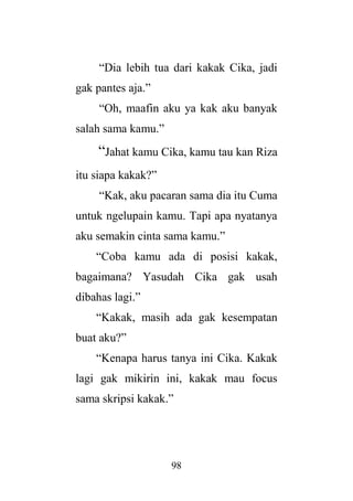 98
“Dia lebih tua dari kakak Cika, jadi
gak pantes aja.”
“Oh, maafin aku ya kak aku banyak
salah sama kamu.”
“Jahat kamu Cika, kamu tau kan Riza
itu siapa kakak?”
“Kak, aku pacaran sama dia itu Cuma
untuk ngelupain kamu. Tapi apa nyatanya
aku semakin cinta sama kamu.”
“Coba kamu ada di posisi kakak,
bagaimana? Yasudah Cika gak usah
dibahas lagi.”
“Kakak, masih ada gak kesempatan
buat aku?”
“Kenapa harus tanya ini Cika. Kakak
lagi gak mikirin ini, kakak mau focus
sama skripsi kakak.”
 